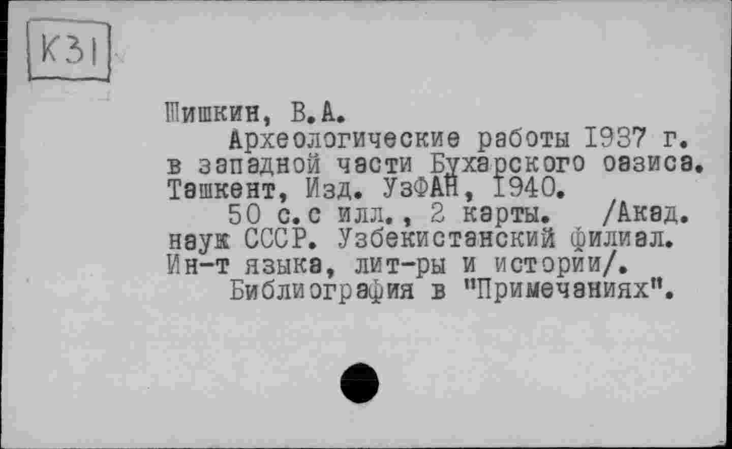 ﻿Шишкин, В.А.
Археологические работы 1937 г. в западной части Бухарского оазиса. Ташкент, Изд. УзФАН, 1940.
50 с. с илл., 2 карты. /Акад, наук СССР. Узбекистанский филиал. Ин-т языка, лит-ры и истории/.
Библиография в ’’Примечаниях”.